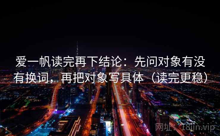 爱一帆读完再下结论：先问对象有没有换词，再把对象写具体（读完更稳）
