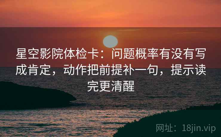 星空影院体检卡：问题概率有没有写成肯定，动作把前提补一句，提示读完更清醒