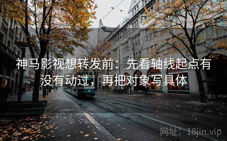 神马影视想转发前：先看轴线起点有没有动过，再把对象写具体