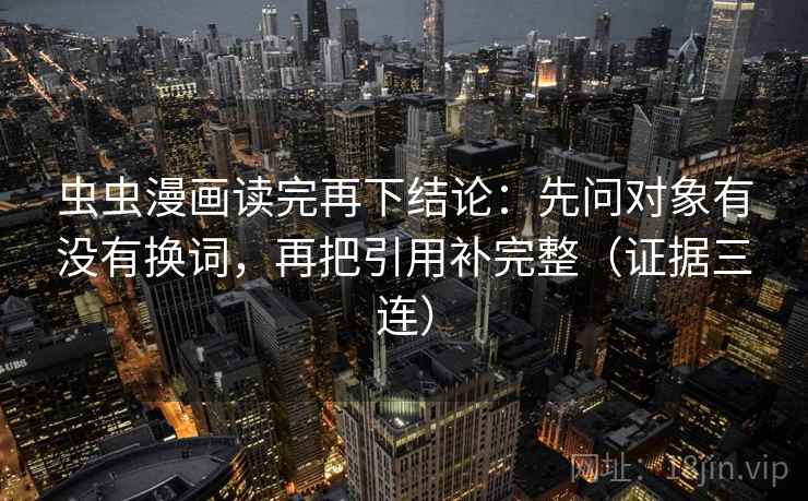 虫虫漫画读完再下结论:先问对象有没有换词,再把引用补完整(证据三连) 虫虫漫画读完再下结论:先问对象有没有换词,再把引用补完整(证据三连)