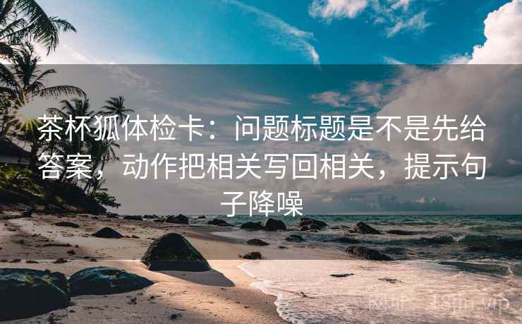 茶杯狐体检卡：问题标题是不是先给答案，动作把相关写回相关，提示句子降噪