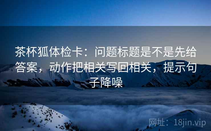 茶杯狐体检卡：问题标题是不是先给答案，动作把相关写回相关，提示句子降噪