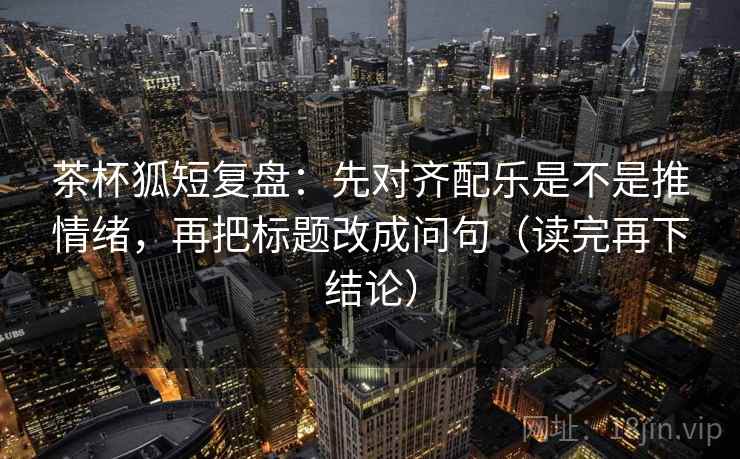茶杯狐短复盘:先对齐配乐是不是推情绪,再把标题改成问句(读完再下结论) 茶杯狐短复盘:先对齐配乐是不是推情绪,再把标题改成问句(读完再下结论)