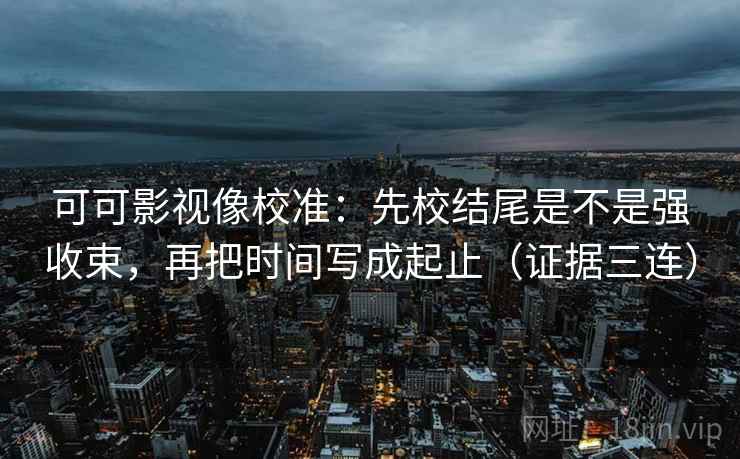 可可影视像校准:先校结尾是不是强收束,再把时间写成起止(证据三连) 可可影视像校准:先校结尾是不是强收束,再把时间写成起止(证据三连)
