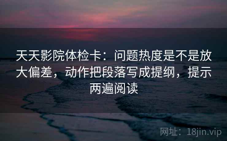 天天影院体检卡：问题热度是不是放大偏差，动作把段落写成提纲，提示两遍阅读