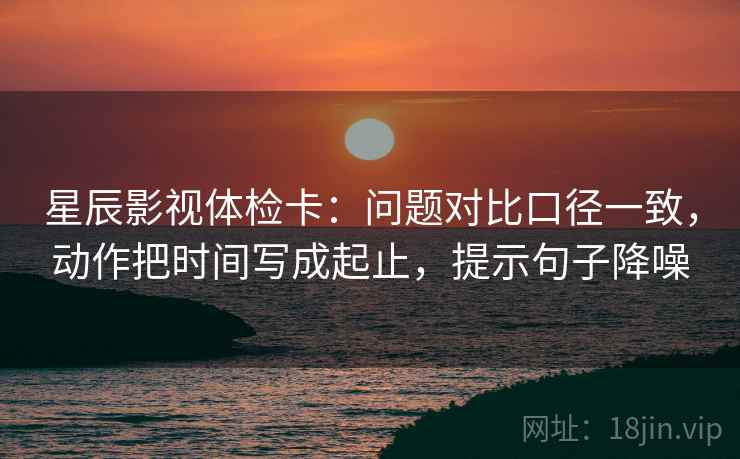星辰影视体检卡:问题对比口径一致,动作把时间写成起止,提示句子降噪 星辰影视体检卡:问题对比口径一致,动作把时间写成起止,提示句子降噪