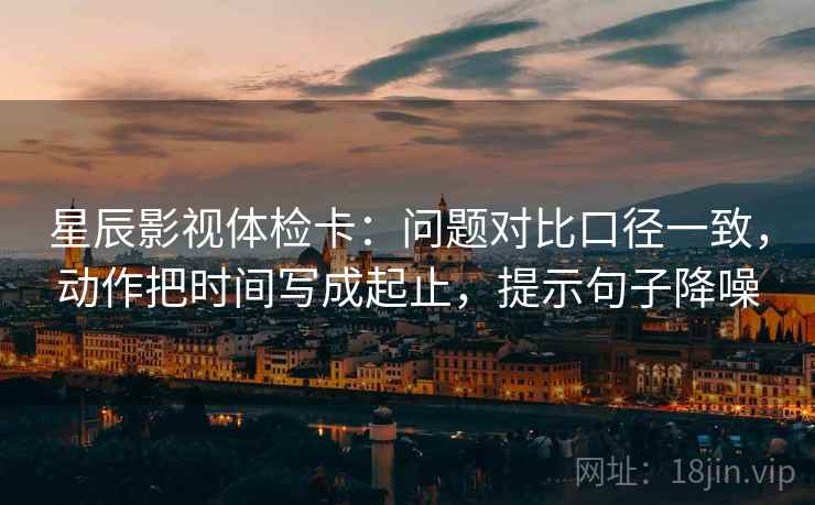 星辰影视体检卡:问题对比口径一致,动作把时间写成起止,提示句子降噪 星辰影视体检卡:问题对比口径一致,动作把时间写成起止,提示句子降噪