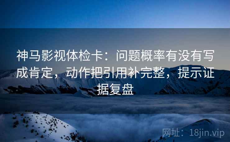 神马影视体检卡：问题概率有没有写成肯定，动作把引用补完整，提示证据复盘