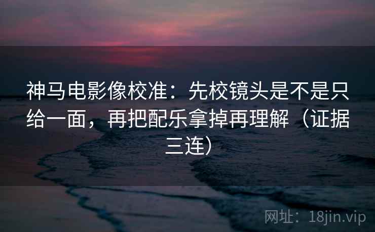 神马电影像校准:先校镜头是不是只给一面,再把配乐拿掉再理解(证据三连) 神马电影像校准:先校镜头是不是只给一面,再把配乐拿掉再理解(证据三连)