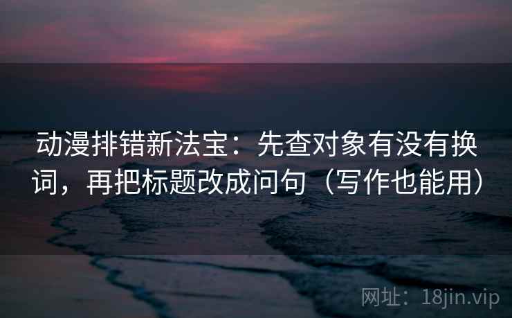 动漫排错新法宝:先查对象有没有换词,再把标题改成问句(写作也能用) 动漫排错新法宝:先查对象有没有换词,再把标题改成问句(写作也能用)
