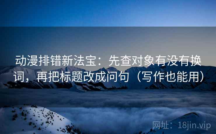 动漫排错新法宝:先查对象有没有换词,再把标题改成问句(写作也能用) 动漫排错新法宝:先查对象有没有换词,再把标题改成问句(写作也能用)