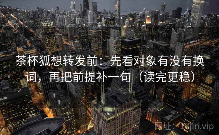 茶杯狐想转发前：先看对象有没有换词，再把前提补一句（读完更稳）