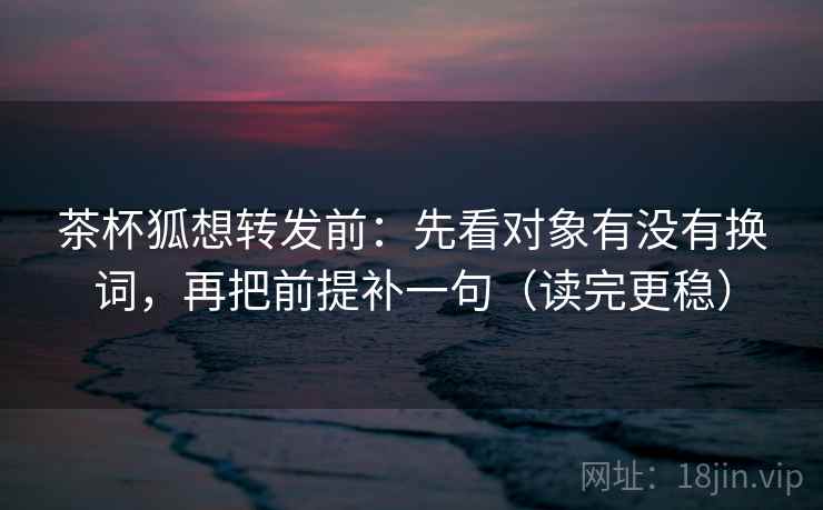 茶杯狐想转发前：先看对象有没有换词，再把前提补一句（读完更稳）