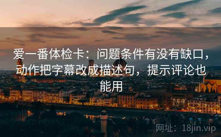 爱一番体检卡:问题条件有没有缺口,动作把字幕改成描述句,提示评论也能用 爱一番体检卡:问题条件有没有缺口,动作把字幕改成描述句,提示评论也能用