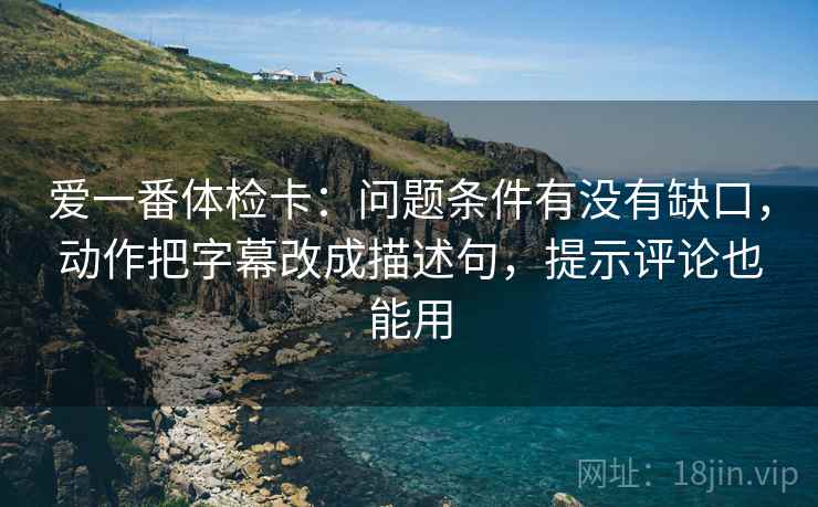 爱一番体检卡:问题条件有没有缺口,动作把字幕改成描述句,提示评论也能用 爱一番体检卡:问题条件有没有缺口,动作把字幕改成描述句,提示评论也能用