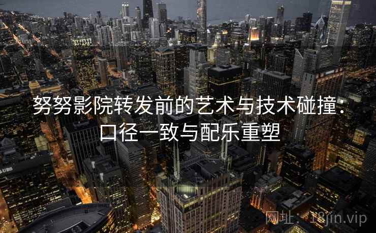 努努影院转发前的艺术与技术碰撞：口径一致与配乐重塑