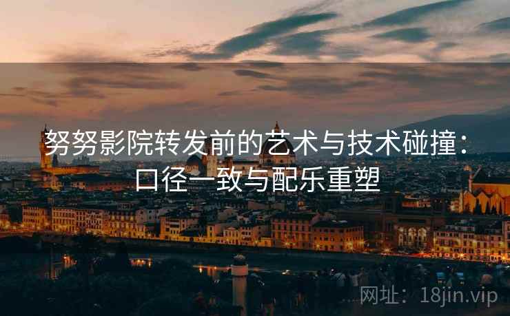 努努影院转发前的艺术与技术碰撞：口径一致与配乐重塑