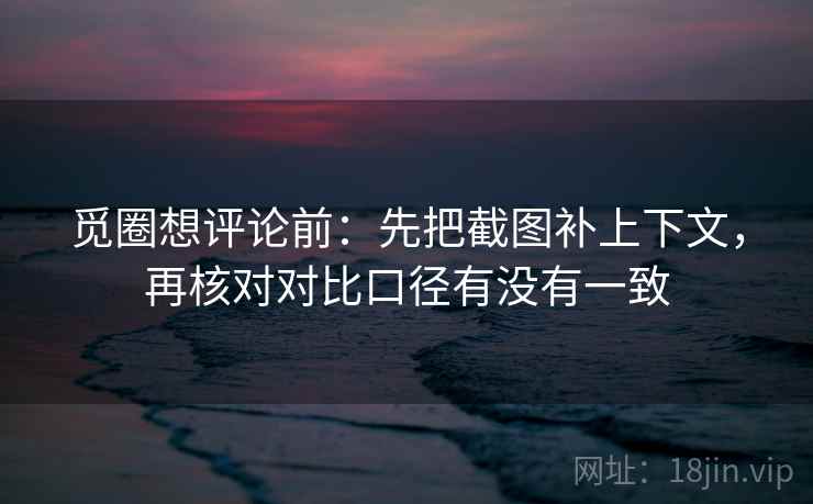 觅圈想评论前：先把截图补上下文，再核对对比口径有没有一致