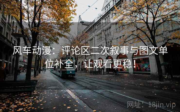 风车动漫：评论区二次叙事与图文单位补全，让观看更稳！
