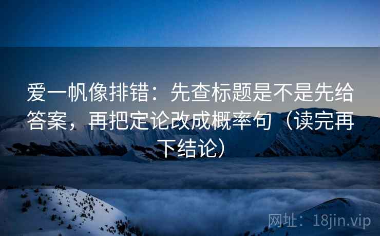 爱一帆像排错：先查标题是不是先给答案，再把定论改成概率句（读完再下结论）