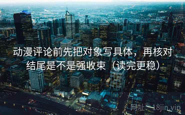 动漫评论前先把对象写具体，再核对结尾是不是强收束（读完更稳）