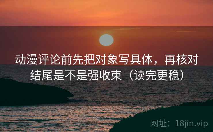 动漫评论前先把对象写具体，再核对结尾是不是强收束（读完更稳）