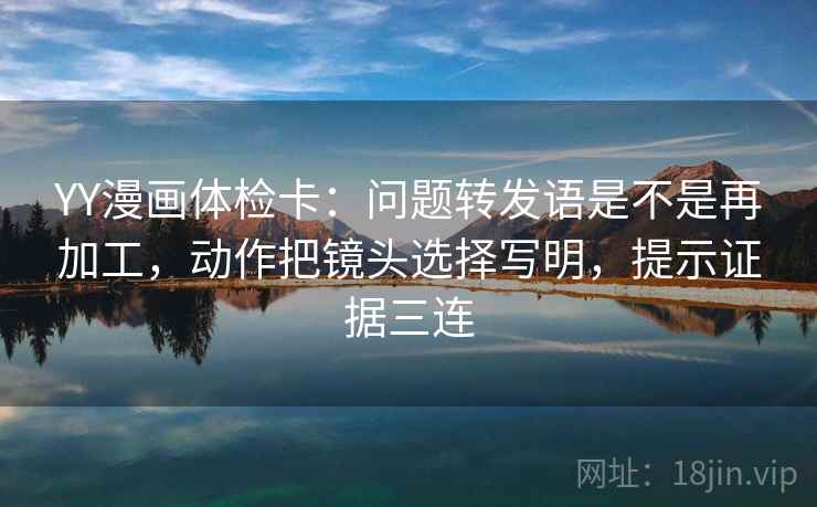 YY漫画体检卡：问题转发语是不是再加工，动作把镜头选择写明，提示证据三连