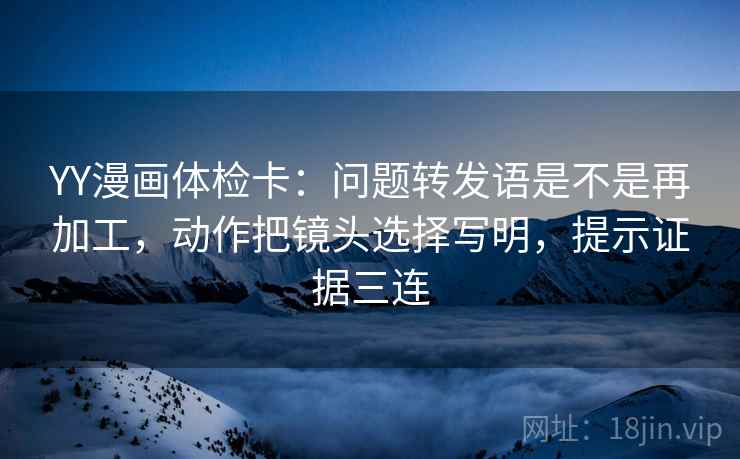 YY漫画体检卡：问题转发语是不是再加工，动作把镜头选择写明，提示证据三连