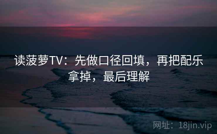 读菠萝TV：先做口径回填，再把配乐拿掉，最后理解