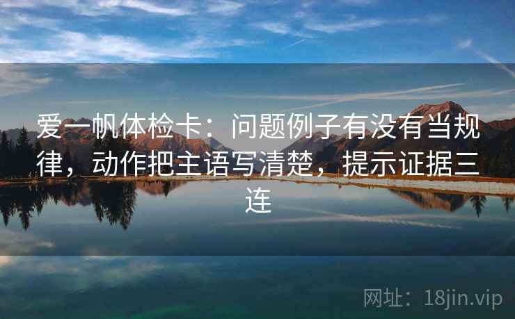 爱一帆体检卡：问题例子有没有当规律，动作把主语写清楚，提示证据三连