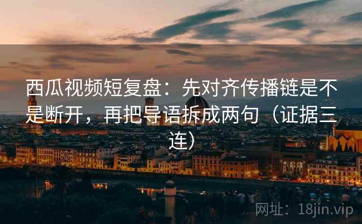 西瓜视频短复盘：先对齐传播链是不是断开，再把导语拆成两句（证据三连）