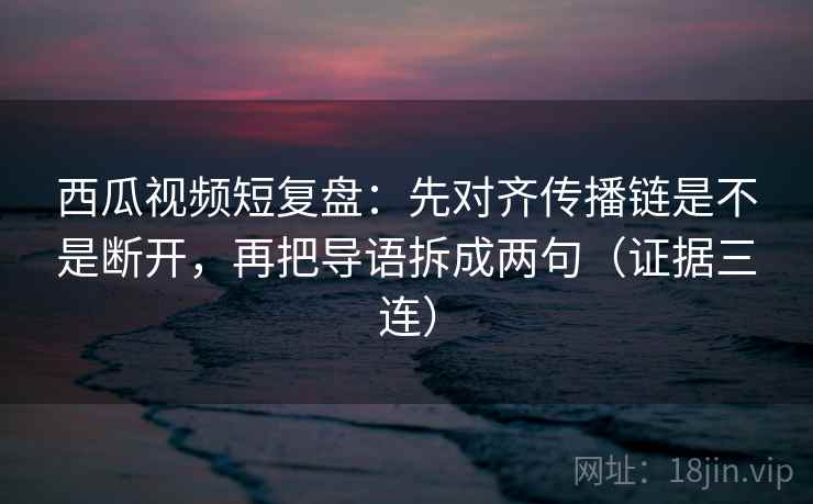 西瓜视频短复盘：先对齐传播链是不是断开，再把导语拆成两句（证据三连）